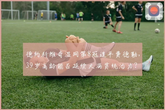 德约科维奇温网第8冠追平费德勒，39岁高龄能否延续大满贯统治力？