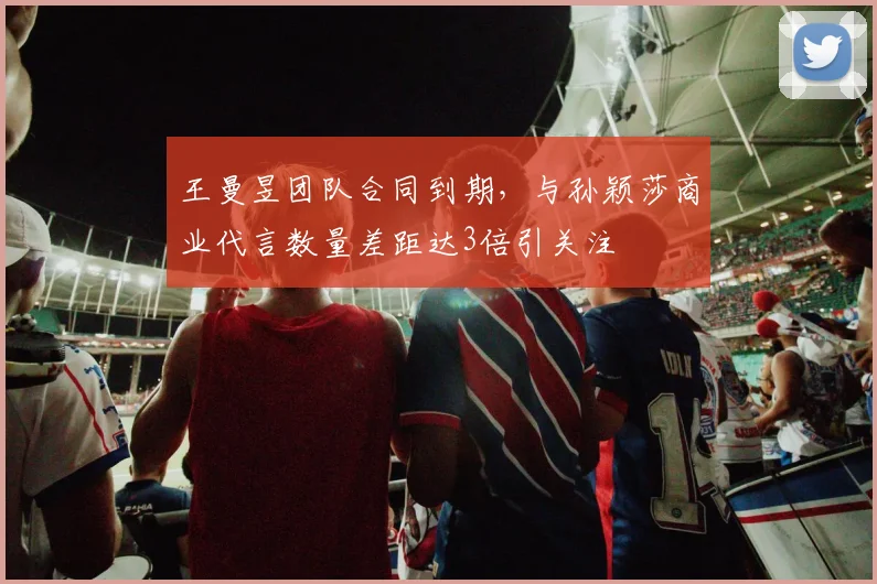 王曼昱团队合同到期，与孙颖莎商业代言数量差距达3倍引关注