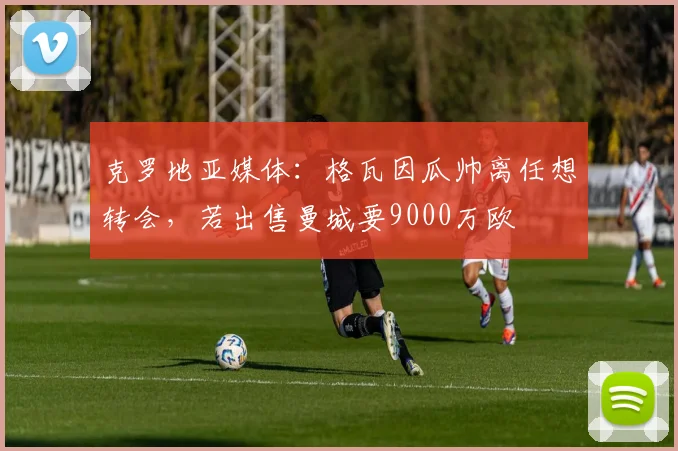 克罗地亚媒体：格瓦因瓜帅离任想转会，若出售曼城要9000万欧
