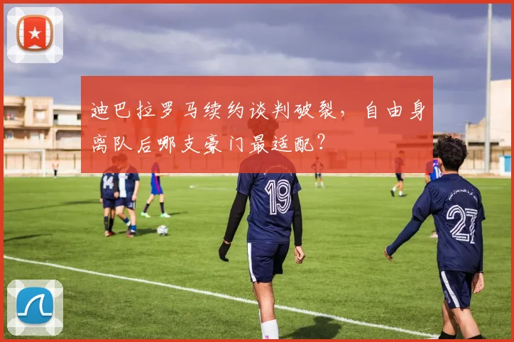 迪巴拉罗马续约谈判破裂，自由身离队后哪支豪门最适配？