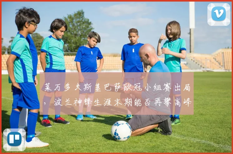 莱万多夫斯基巴萨欧冠小组赛出局，波兰神锋生涯末期能否再攀高峰？