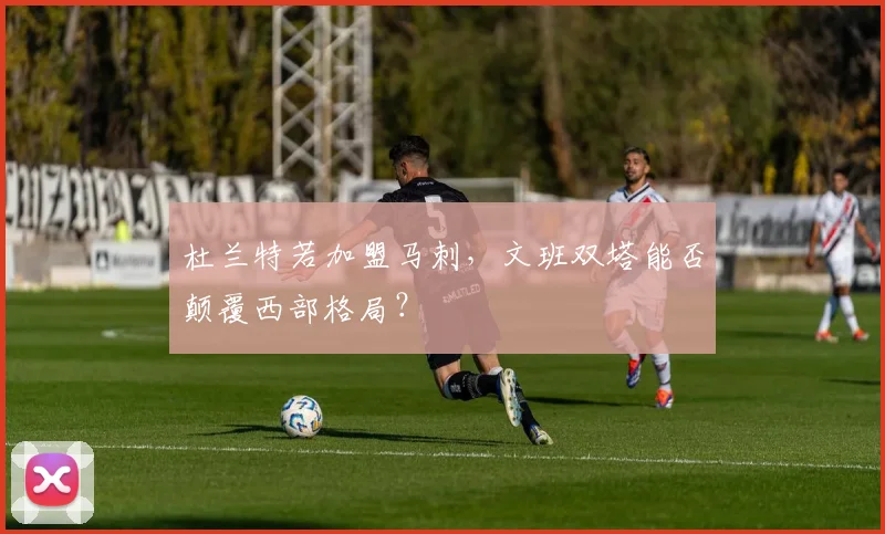 杜兰特若加盟马刺，文班双塔能否颠覆西部格局？