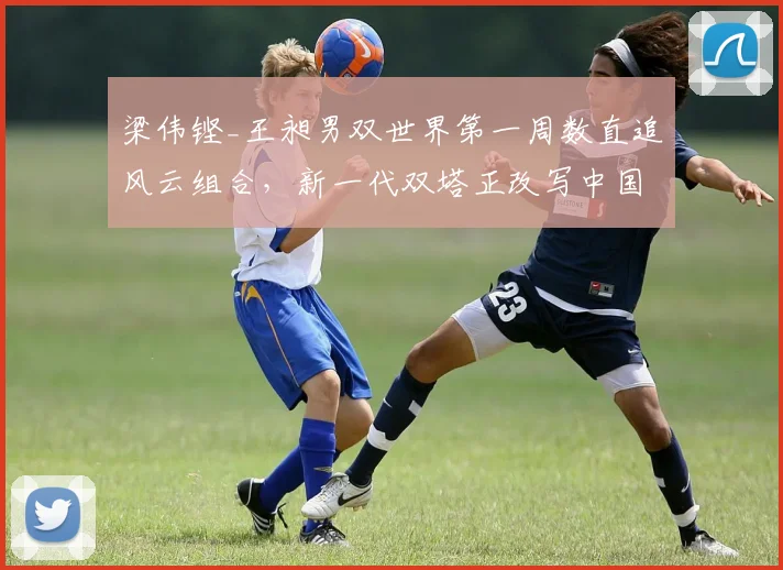 梁伟铿_王昶男双世界第一周数直追风云组合，新一代双塔正改写中国男双编年史