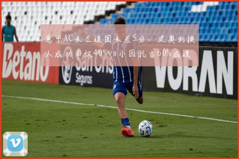 意甲AC米兰追国米差5分，皮奥利换人成功率仅40%vs小因扎吉60%成追赶关键