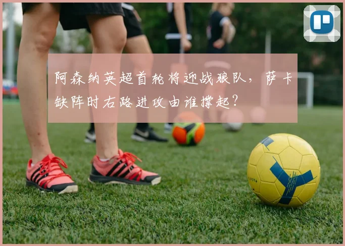 阿森纳英超首轮将迎战狼队，萨卡缺阵时右路进攻由谁撑起？