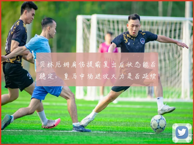 贝林厄姆肩伤提前复出后状态能否稳定，皇马中场进攻火力是否延续？