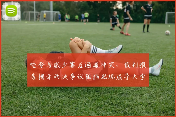 哈登与威少赛后通道冲突，裁判报告揭示两次争议阻挡犯规成导火索