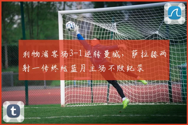 利物浦客场3-1逆转曼城，萨拉赫两射一传终结蓝月主场不败纪录